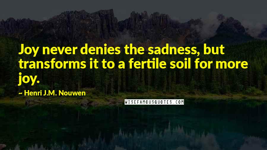 Henri J.M. Nouwen Quotes: Joy never denies the sadness, but transforms it to a fertile soil for more joy.