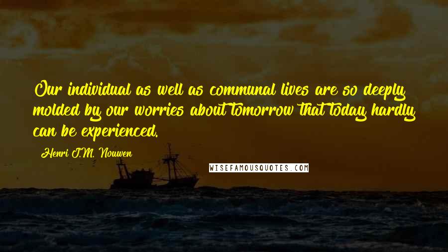 Henri J.M. Nouwen Quotes: Our individual as well as communal lives are so deeply molded by our worries about tomorrow that today hardly can be experienced.