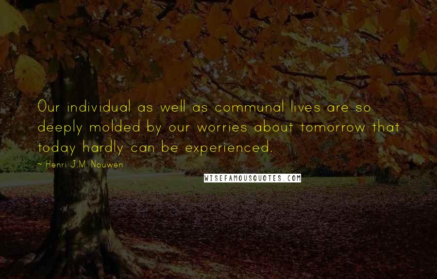 Henri J.M. Nouwen Quotes: Our individual as well as communal lives are so deeply molded by our worries about tomorrow that today hardly can be experienced.