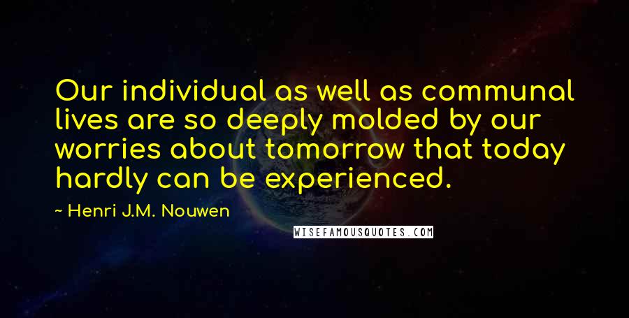 Henri J.M. Nouwen Quotes: Our individual as well as communal lives are so deeply molded by our worries about tomorrow that today hardly can be experienced.