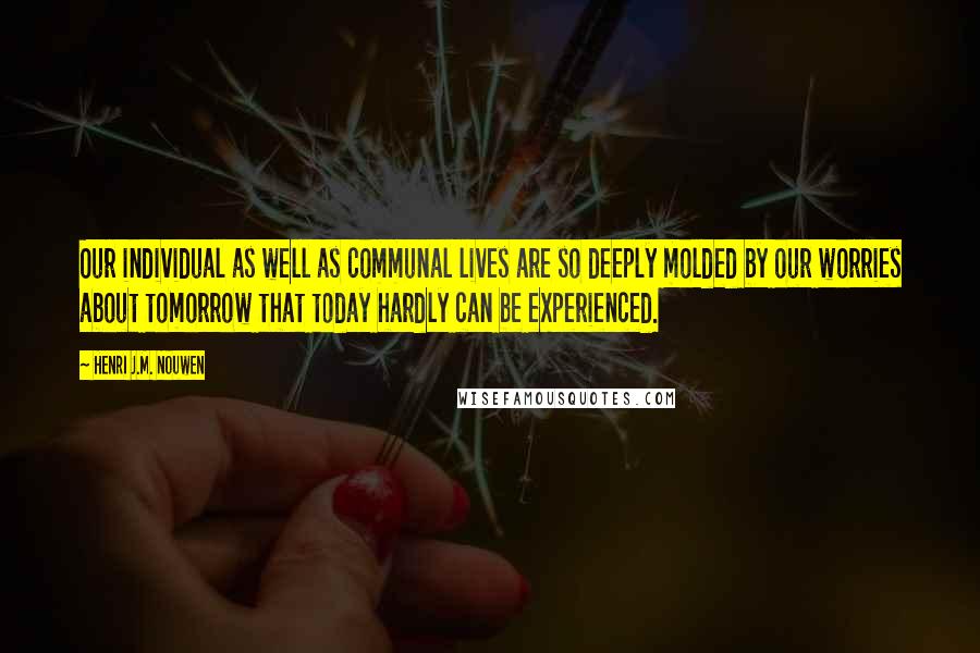 Henri J.M. Nouwen Quotes: Our individual as well as communal lives are so deeply molded by our worries about tomorrow that today hardly can be experienced.