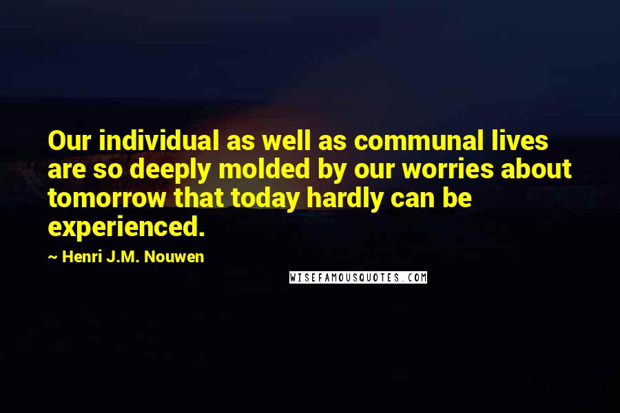 Henri J.M. Nouwen Quotes: Our individual as well as communal lives are so deeply molded by our worries about tomorrow that today hardly can be experienced.