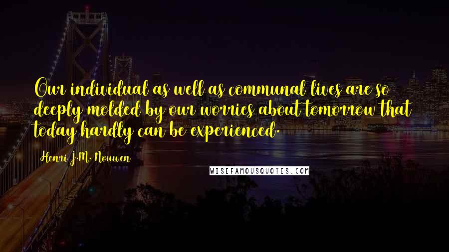 Henri J.M. Nouwen Quotes: Our individual as well as communal lives are so deeply molded by our worries about tomorrow that today hardly can be experienced.