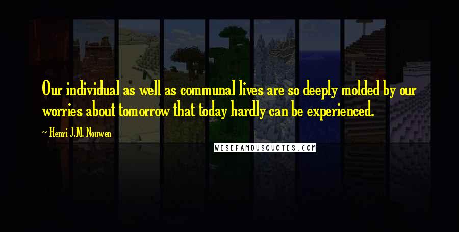 Henri J.M. Nouwen Quotes: Our individual as well as communal lives are so deeply molded by our worries about tomorrow that today hardly can be experienced.