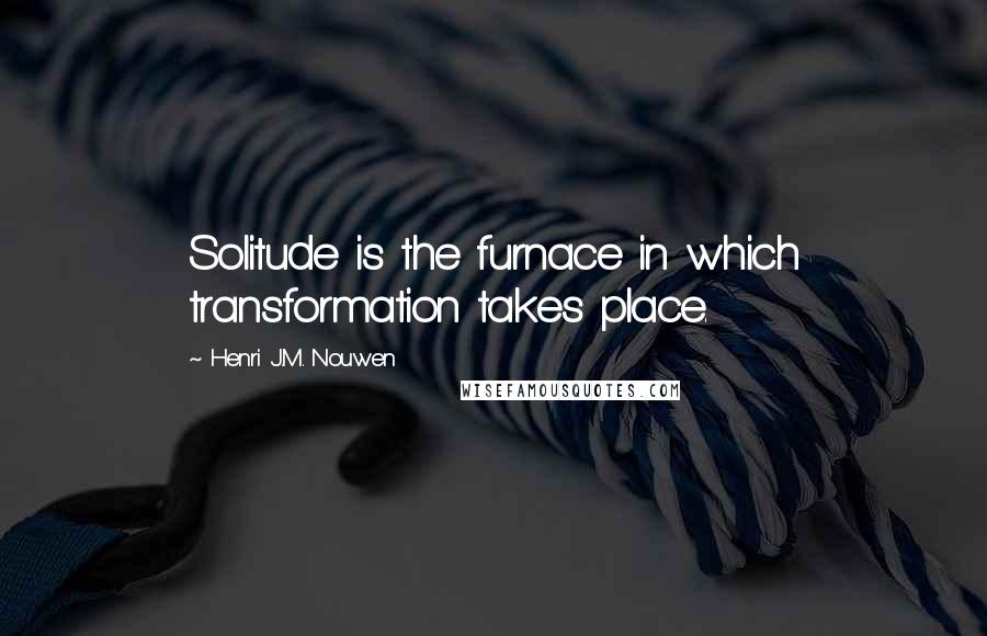 Henri J.M. Nouwen Quotes: Solitude is the furnace in which transformation takes place.
