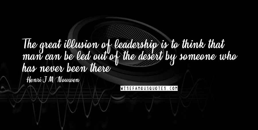 Henri J.M. Nouwen Quotes: The great illusion of leadership is to think that man can be led out of the desert by someone who has never been there.