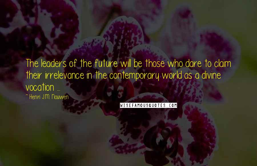 Henri J.M. Nouwen Quotes: The leaders of the future will be those who dare to claim their irrelevance in the contemporary world as a divine vocation ...