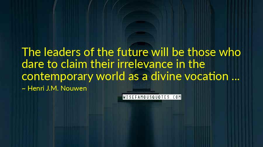 Henri J.M. Nouwen Quotes: The leaders of the future will be those who dare to claim their irrelevance in the contemporary world as a divine vocation ...