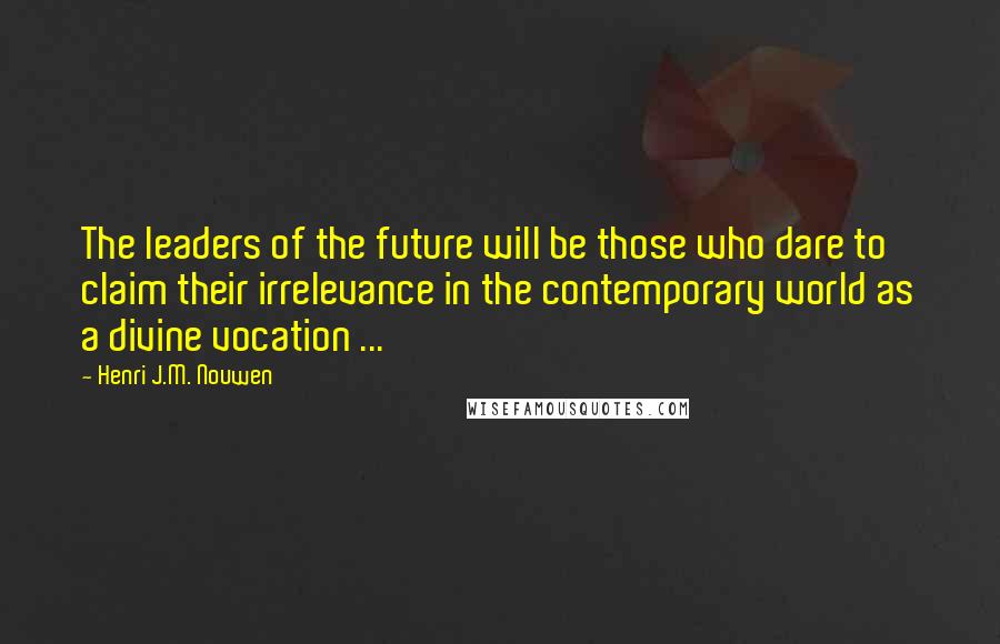 Henri J.M. Nouwen Quotes: The leaders of the future will be those who dare to claim their irrelevance in the contemporary world as a divine vocation ...