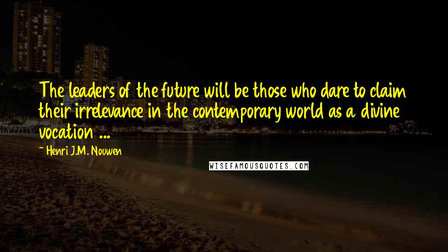 Henri J.M. Nouwen Quotes: The leaders of the future will be those who dare to claim their irrelevance in the contemporary world as a divine vocation ...