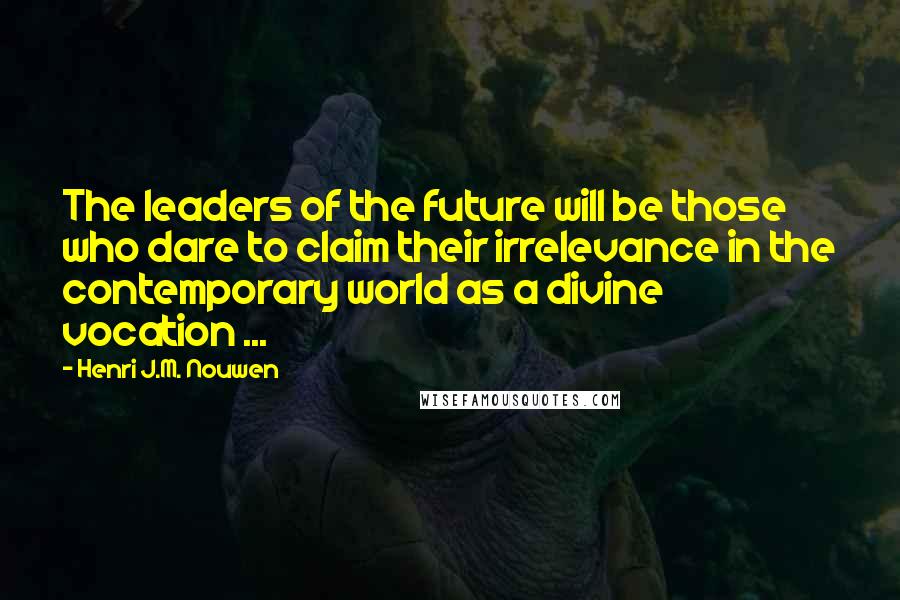 Henri J.M. Nouwen Quotes: The leaders of the future will be those who dare to claim their irrelevance in the contemporary world as a divine vocation ...