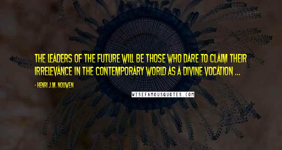Henri J.M. Nouwen Quotes: The leaders of the future will be those who dare to claim their irrelevance in the contemporary world as a divine vocation ...