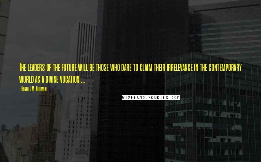 Henri J.M. Nouwen Quotes: The leaders of the future will be those who dare to claim their irrelevance in the contemporary world as a divine vocation ...