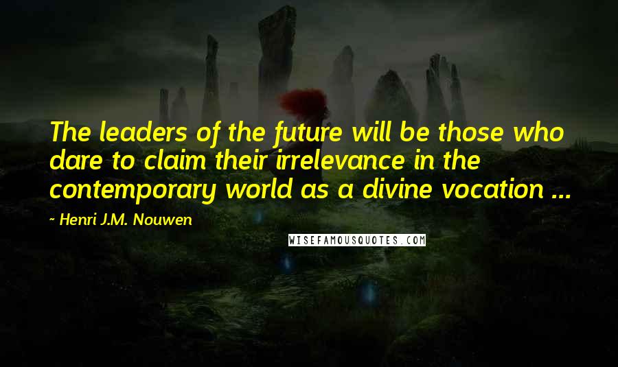 Henri J.M. Nouwen Quotes: The leaders of the future will be those who dare to claim their irrelevance in the contemporary world as a divine vocation ...