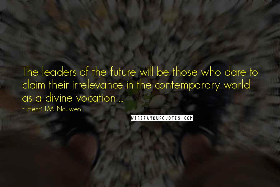 Henri J.M. Nouwen Quotes: The leaders of the future will be those who dare to claim their irrelevance in the contemporary world as a divine vocation ...