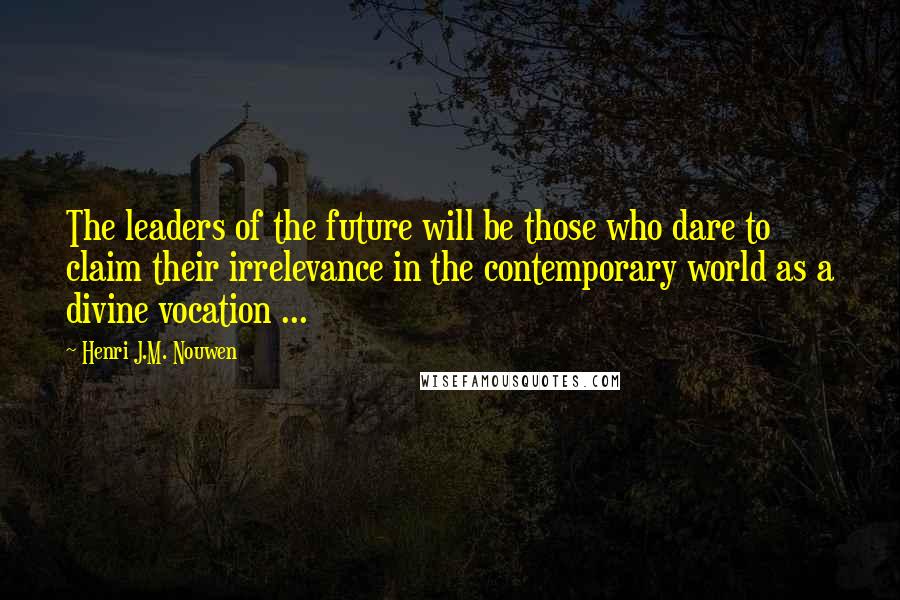 Henri J.M. Nouwen Quotes: The leaders of the future will be those who dare to claim their irrelevance in the contemporary world as a divine vocation ...