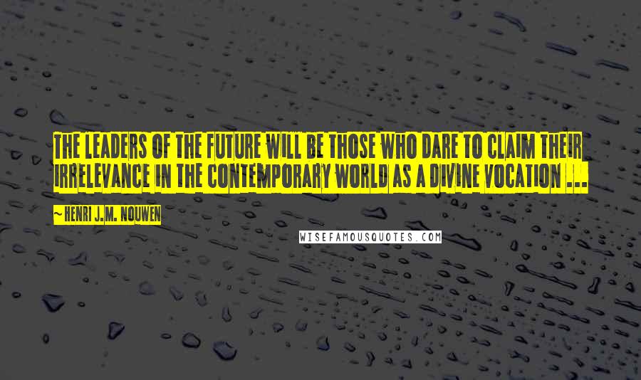 Henri J.M. Nouwen Quotes: The leaders of the future will be those who dare to claim their irrelevance in the contemporary world as a divine vocation ...