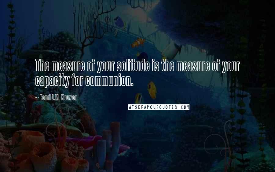 Henri J.M. Nouwen Quotes: The measure of your solitude is the measure of your capacity for communion.