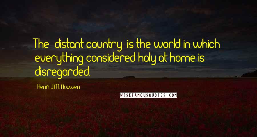 Henri J.M. Nouwen Quotes: The "distant country" is the world in which everything considered holy at home is disregarded.