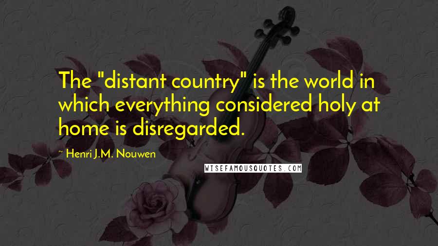 Henri J.M. Nouwen Quotes: The "distant country" is the world in which everything considered holy at home is disregarded.