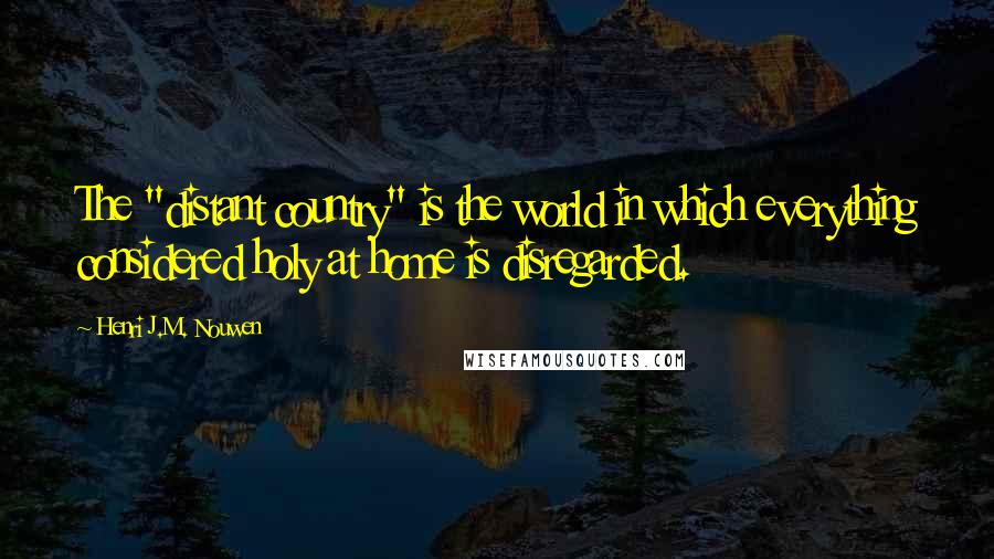 Henri J.M. Nouwen Quotes: The "distant country" is the world in which everything considered holy at home is disregarded.