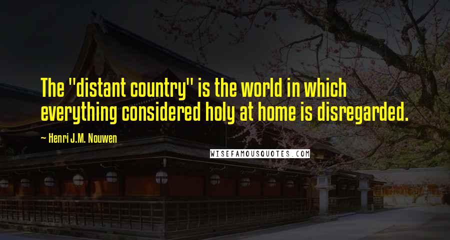 Henri J.M. Nouwen Quotes: The "distant country" is the world in which everything considered holy at home is disregarded.