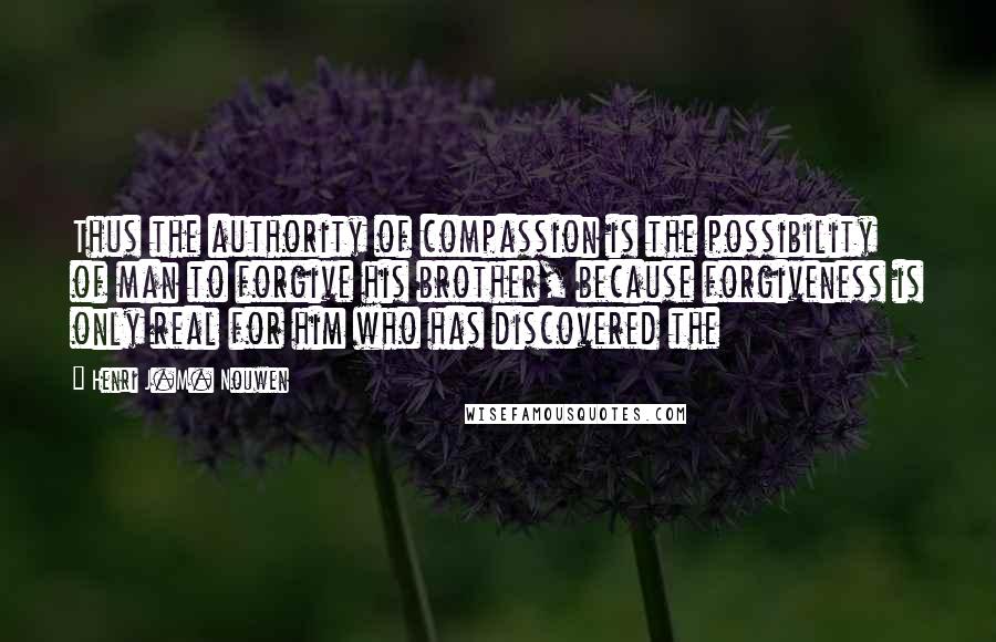 Henri J.M. Nouwen Quotes: Thus the authority of compassion is the possibility of man to forgive his brother, because forgiveness is only real for him who has discovered the