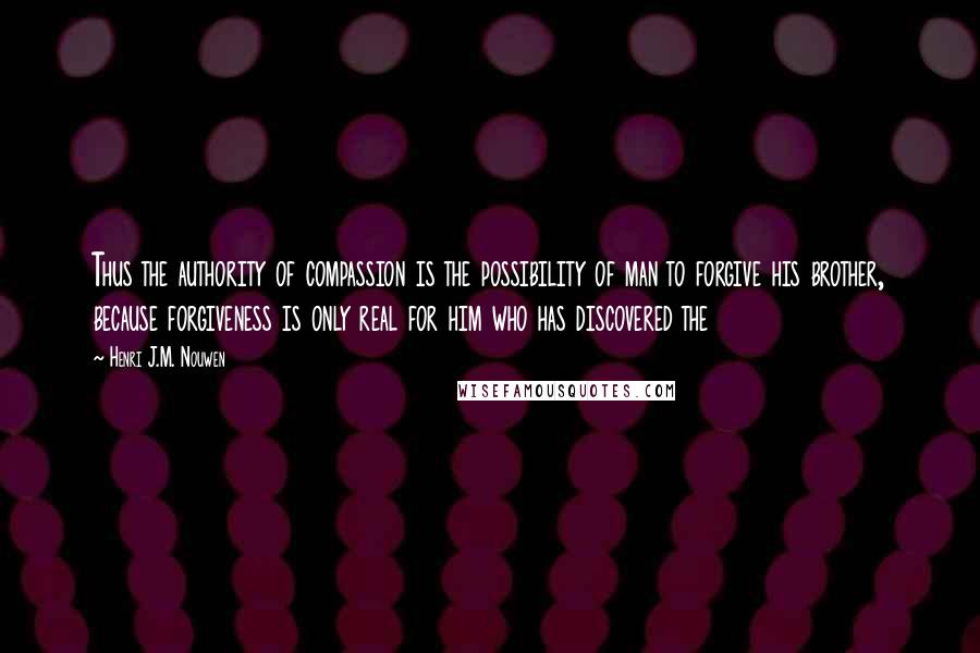 Henri J.M. Nouwen Quotes: Thus the authority of compassion is the possibility of man to forgive his brother, because forgiveness is only real for him who has discovered the