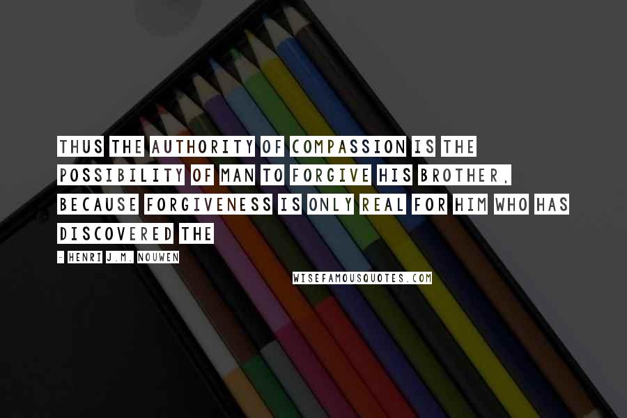 Henri J.M. Nouwen Quotes: Thus the authority of compassion is the possibility of man to forgive his brother, because forgiveness is only real for him who has discovered the