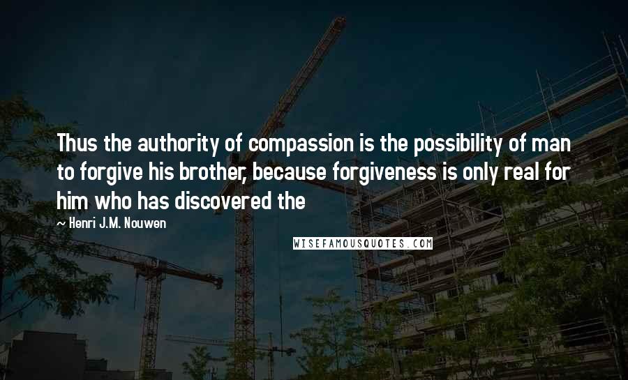 Henri J.M. Nouwen Quotes: Thus the authority of compassion is the possibility of man to forgive his brother, because forgiveness is only real for him who has discovered the