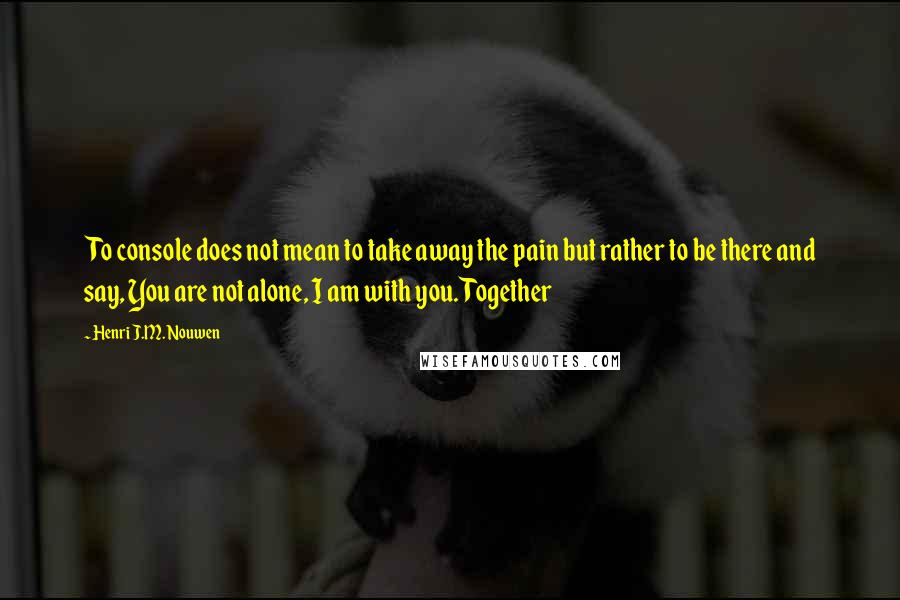 Henri J.M. Nouwen Quotes: To console does not mean to take away the pain but rather to be there and say, You are not alone, I am with you. Together