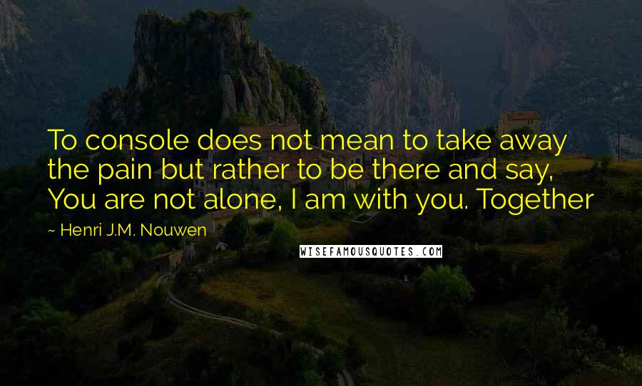 Henri J.M. Nouwen Quotes: To console does not mean to take away the pain but rather to be there and say, You are not alone, I am with you. Together