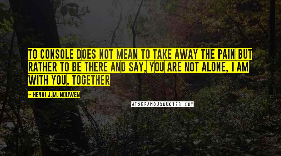 Henri J.M. Nouwen Quotes: To console does not mean to take away the pain but rather to be there and say, You are not alone, I am with you. Together