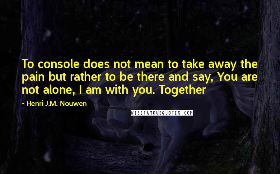 Henri J.M. Nouwen Quotes: To console does not mean to take away the pain but rather to be there and say, You are not alone, I am with you. Together