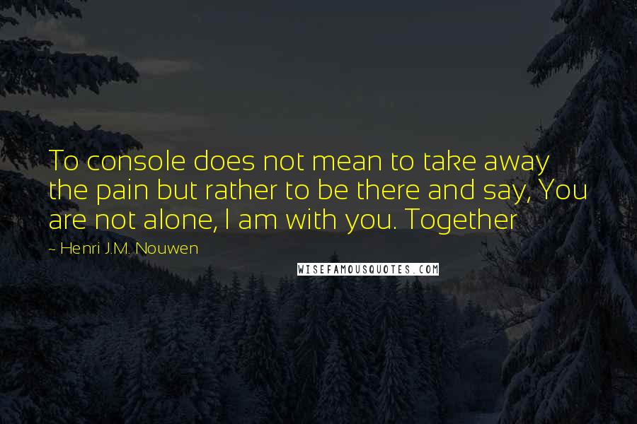 Henri J.M. Nouwen Quotes: To console does not mean to take away the pain but rather to be there and say, You are not alone, I am with you. Together