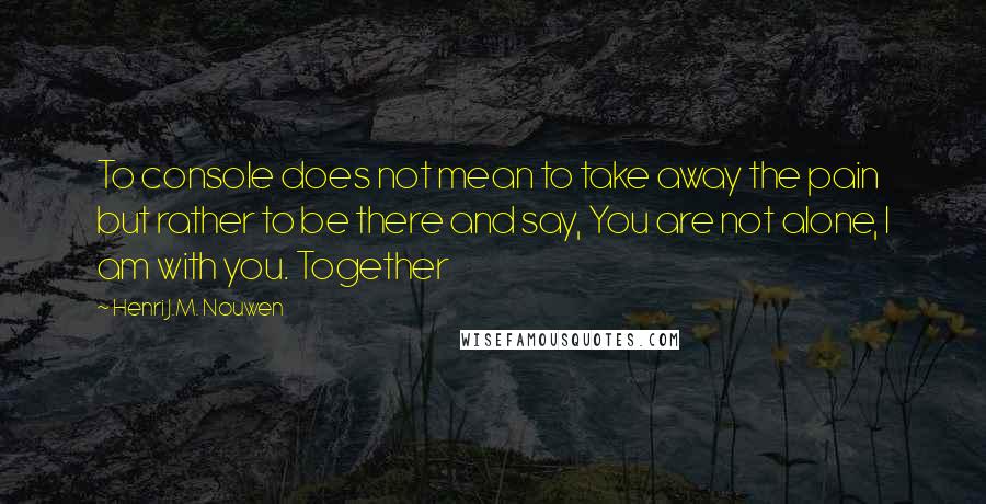 Henri J.M. Nouwen Quotes: To console does not mean to take away the pain but rather to be there and say, You are not alone, I am with you. Together