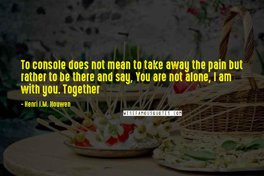 Henri J.M. Nouwen Quotes: To console does not mean to take away the pain but rather to be there and say, You are not alone, I am with you. Together