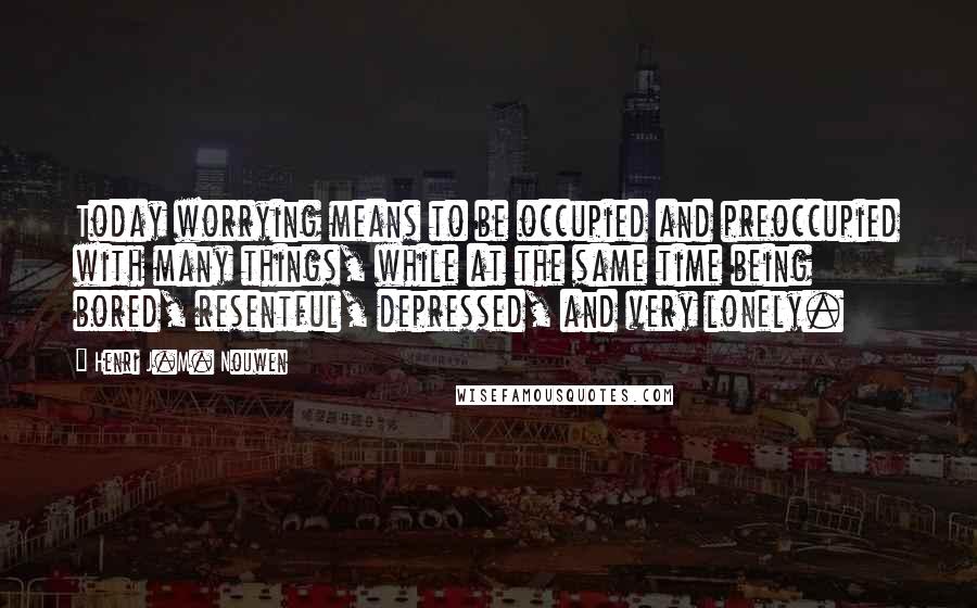 Henri J.M. Nouwen Quotes: Today worrying means to be occupied and preoccupied with many things, while at the same time being bored, resentful, depressed, and very lonely.