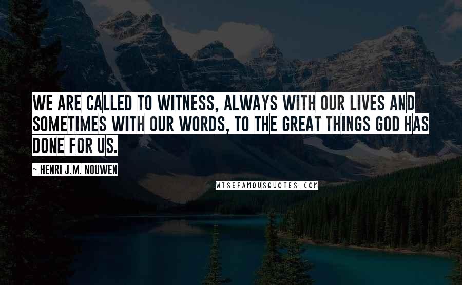 Henri J.M. Nouwen Quotes: We are called to witness, always with our lives and sometimes with our words, to the great things God has done for us.