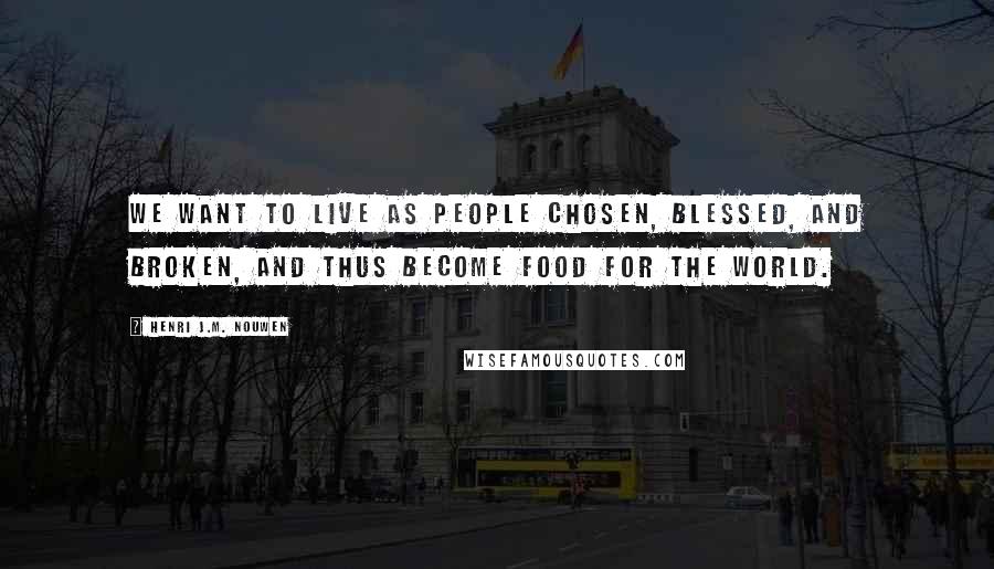 Henri J.M. Nouwen Quotes: We want to live as people chosen, blessed, and broken, and thus become food for the world.