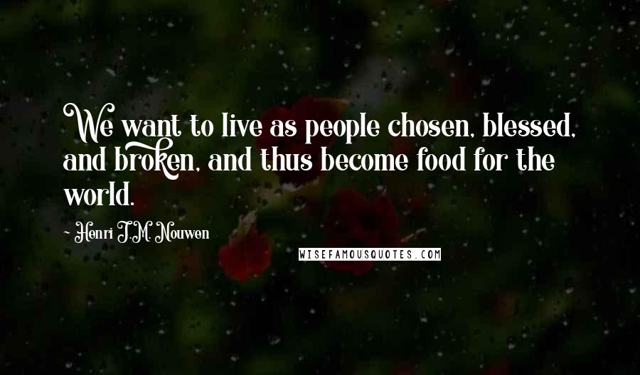 Henri J.M. Nouwen Quotes: We want to live as people chosen, blessed, and broken, and thus become food for the world.