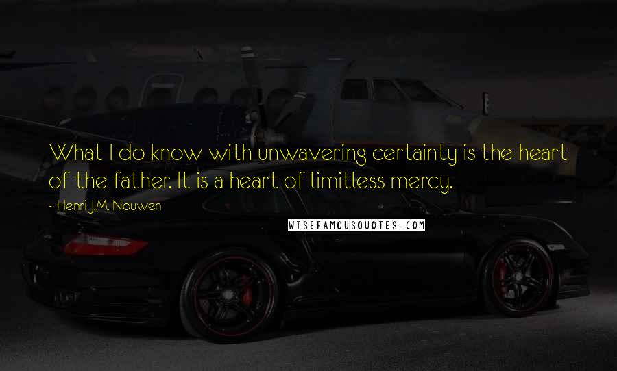 Henri J.M. Nouwen Quotes: What I do know with unwavering certainty is the heart of the father. It is a heart of limitless mercy.