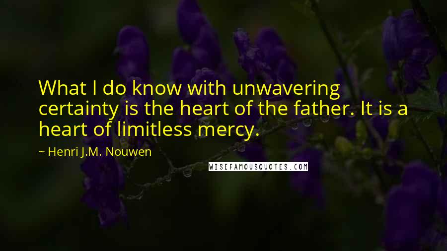 Henri J.M. Nouwen Quotes: What I do know with unwavering certainty is the heart of the father. It is a heart of limitless mercy.