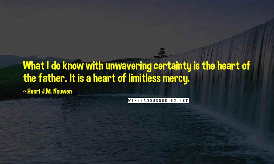 Henri J.M. Nouwen Quotes: What I do know with unwavering certainty is the heart of the father. It is a heart of limitless mercy.