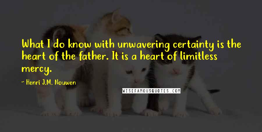 Henri J.M. Nouwen Quotes: What I do know with unwavering certainty is the heart of the father. It is a heart of limitless mercy.