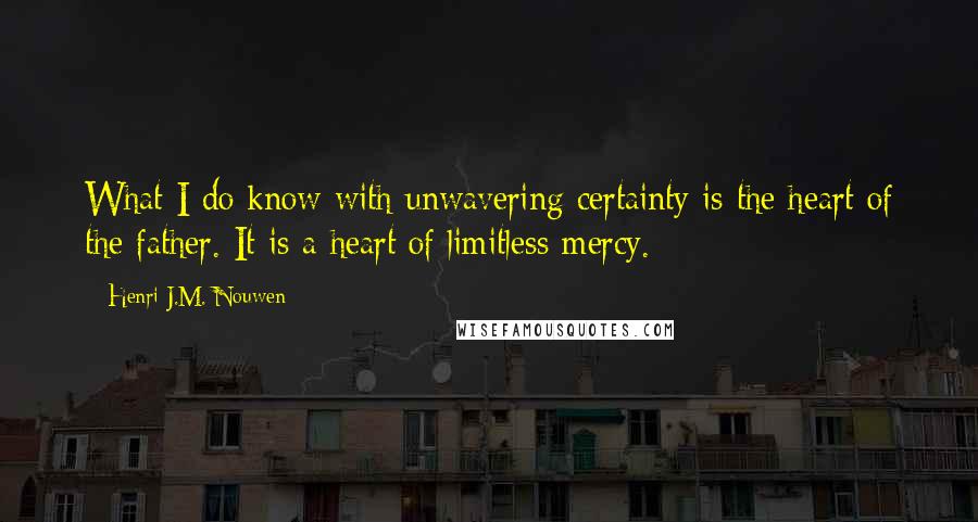 Henri J.M. Nouwen Quotes: What I do know with unwavering certainty is the heart of the father. It is a heart of limitless mercy.