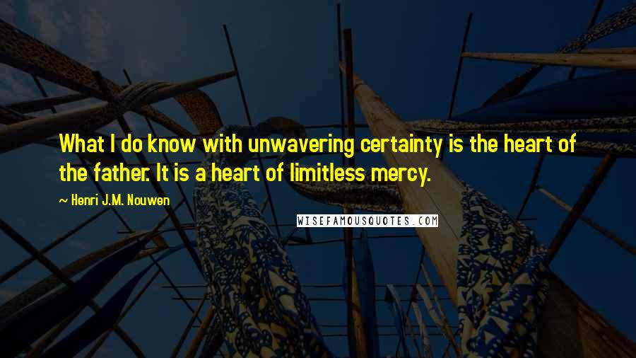 Henri J.M. Nouwen Quotes: What I do know with unwavering certainty is the heart of the father. It is a heart of limitless mercy.