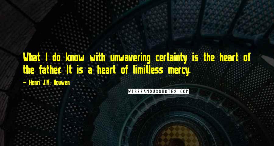 Henri J.M. Nouwen Quotes: What I do know with unwavering certainty is the heart of the father. It is a heart of limitless mercy.