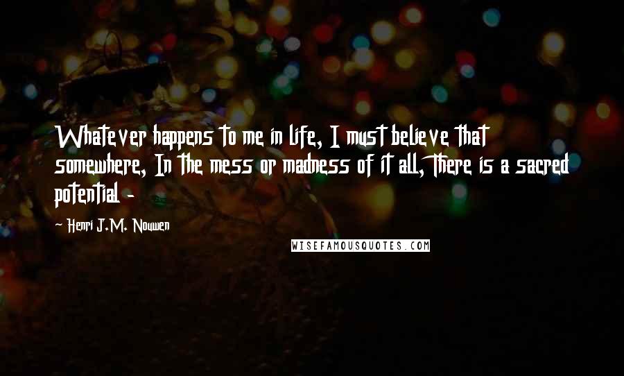 Henri J.M. Nouwen Quotes: Whatever happens to me in life, I must believe that somewhere, In the mess or madness of it all, There is a sacred potential - 