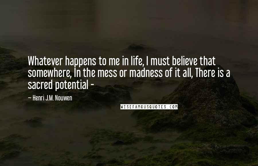 Henri J.M. Nouwen Quotes: Whatever happens to me in life, I must believe that somewhere, In the mess or madness of it all, There is a sacred potential - 
